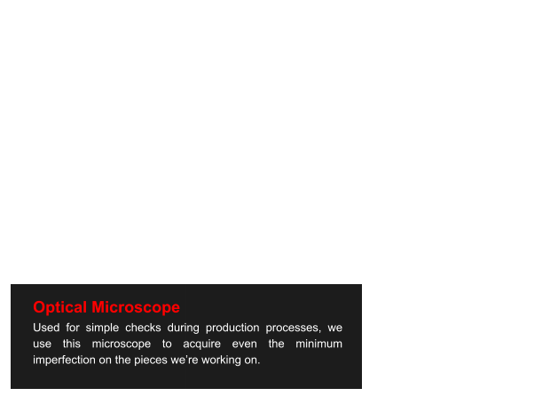 Optical Microscope Used for simple checks during production processes, we use this microscope to acquire even the minimum imperfection on the pieces we’re working on.