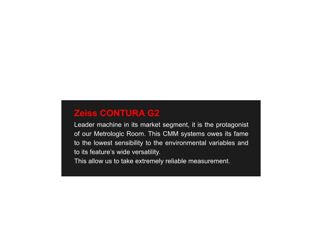 Zeiss CONTURA G2 Leader machine in its market segment, it is the protagonist of our Metrologic Room. This CMM systems owes its fame to the lowest sensibility to the environmental variables and to its feature’s wide versatility. This allow us to take extremely reliable measurement.