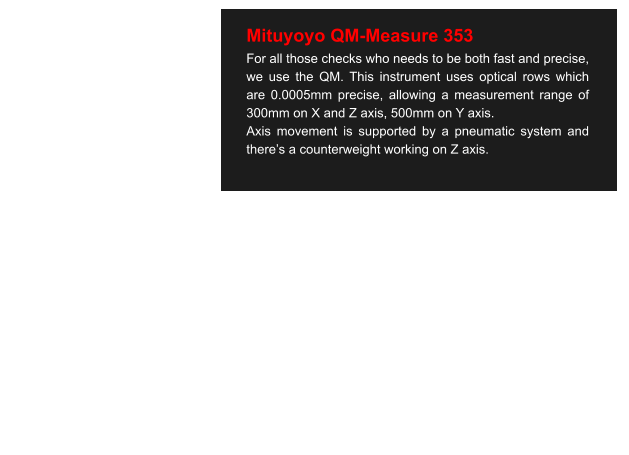 Mituyoyo QM-Measure 353 For all those checks who needs to be both fast and precise, we use the QM. This instrument uses optical rows which are 0.0005mm precise, allowing a measurement range of 300mm on X and Z axis, 500mm on Y axis. Axis movement is supported by a pneumatic system and there’s a counterweight working on Z axis.