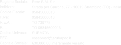 Esse B.M. S.r.l. Strada per Carrone, 77 - 10019 Strambino (TO) - Italia 05845600013 05845600013 TO 739778 TO 05845600013 SUBM70N essebmsrl@arubapec.it €30.000,00 interamente versato  Ragione Sociale: Indirizzo: Codice Fiscale: P.Iva: R.E.A.: R.I.: Codice Univoco: PEC: Capitale Sociale: