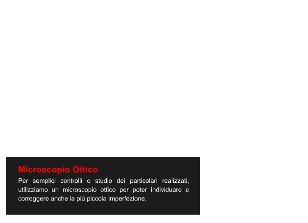 Microscopio Ottico Per semplici controlli o studio dei particolari realizzati, utilizziamo un microscopio ottico per poter individuare e correggere anche la più piccola imperfezione.