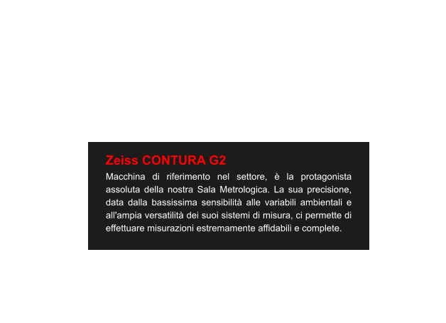 Zeiss CONTURA G2 Macchina di riferimento nel settore, è la protagonista assoluta della nostra Sala Metrologica. La sua precisione, data dalla bassissima sensibilità alle variabili ambientali e all'ampia versatilità dei suoi sistemi di misura, ci permette di effettuare misurazioni estremamente affidabili e complete.