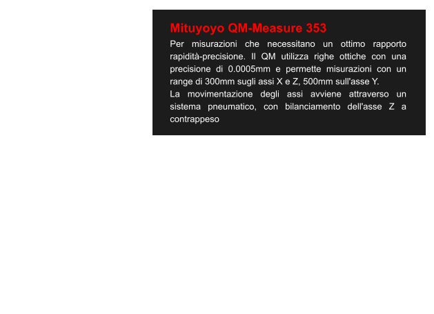 Mituyoyo QM-Measure 353 Per misurazioni che necessitano un ottimo rapporto rapidità-precisione. Il QM utilizza righe ottiche con una precisione di 0.0005mm e permette misurazioni con un range di 300mm sugli assi X e Z, 500mm sull'asse Y. La movimentazione degli assi avviene attraverso un sistema pneumatico, con bilanciamento dell'asse Z a contrappeso